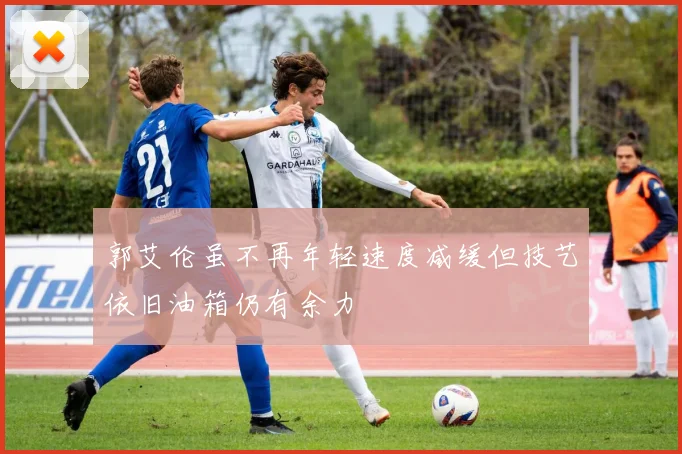 郭艾伦虽不再年轻速度减缓但技艺依旧油箱仍有余力