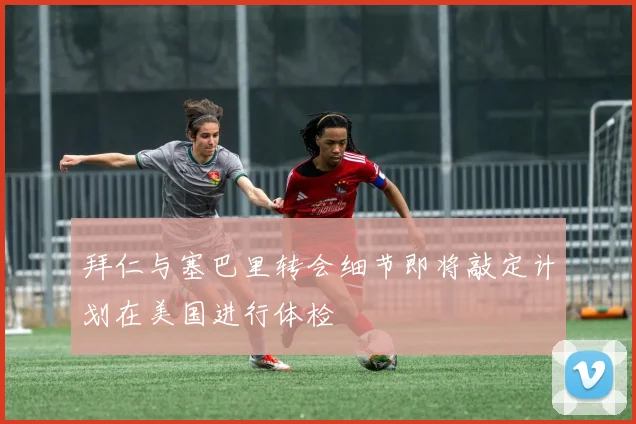 拜仁与塞巴里转会细节即将敲定计划在美国进行体检