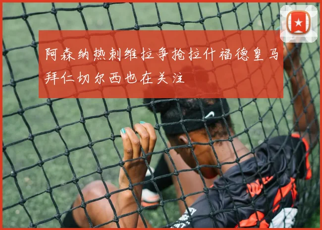 阿森纳热刺维拉争抢拉什福德皇马拜仁切尔西也在关注