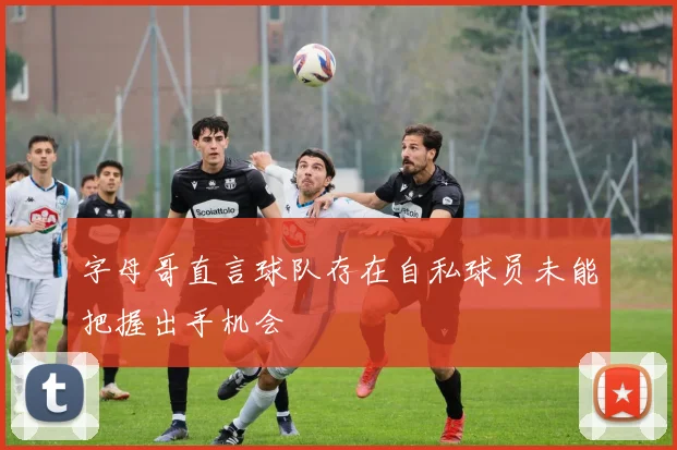 字母哥直言球队存在自私球员未能把握出手机会