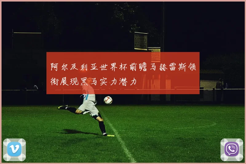 阿尔及利亚世界杯前瞻马赫雷斯领衔展现黑马实力潜力