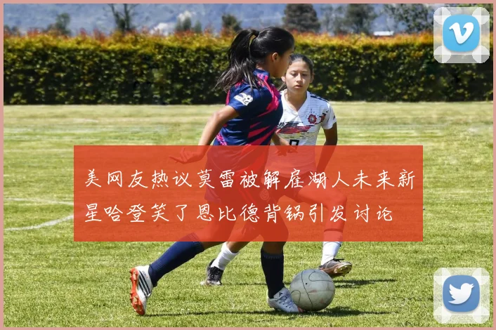 美网友热议莫雷被解雇湖人未来新星哈登笑了恩比德背锅引发讨论