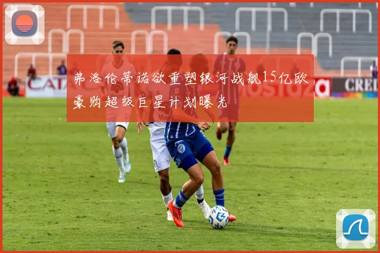 弗洛伦蒂诺欲重塑银河战舰15亿欧豪购超级巨星计划曝光