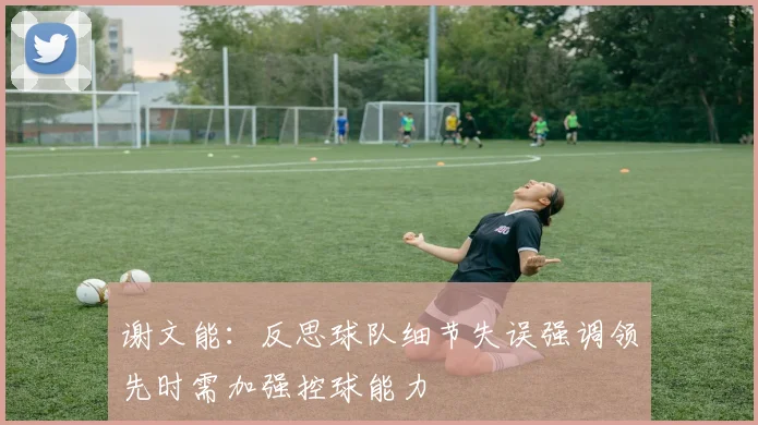 谢文能：反思球队细节失误强调领先时需加强控球能力