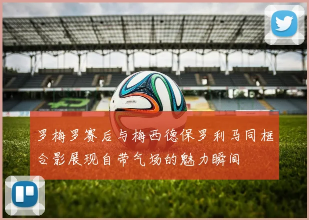 罗梅罗赛后与梅西德保罗利马同框合影展现自带气场的魅力瞬间