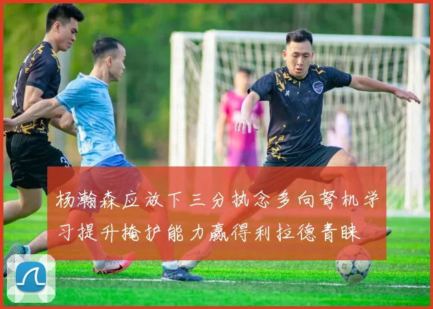 杨瀚森应放下三分执念多向弩机学习提升掩护能力赢得利拉德青睐