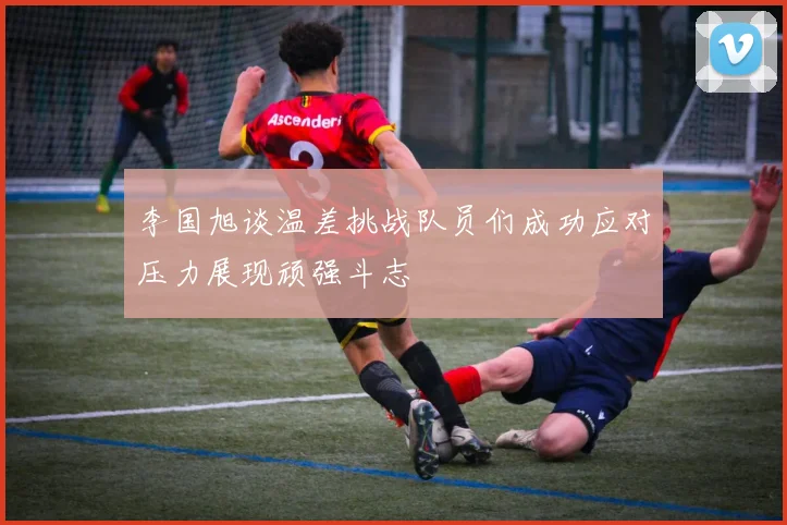 李国旭谈温差挑战队员们成功应对压力展现顽强斗志