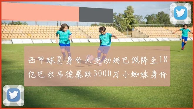西甲球员身价大变动姆巴佩降至18亿巴尔韦德暴跌3000万小蜘蛛身价达1亿