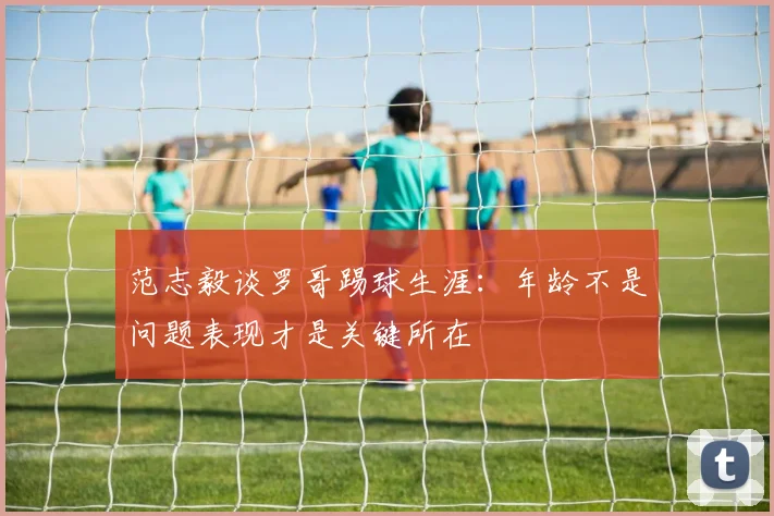 范志毅谈罗哥踢球生涯：年龄不是问题表现才是关键所在