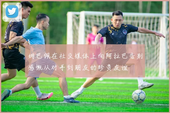 姆巴佩在社交媒体上向阿拉巴告别感慨从对手到朋友的珍贵友谊