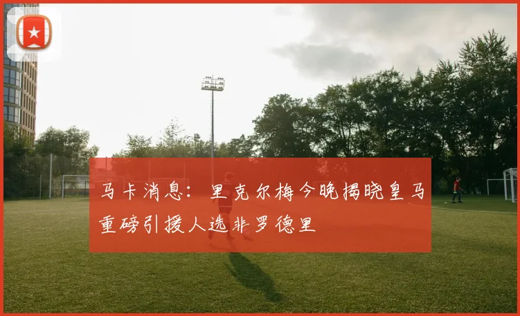 马卡消息：里克尔梅今晚揭晓皇马重磅引援人选非罗德里