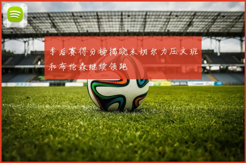 季后赛得分榜揭晓米切尔力压文班和布伦森继续领跑