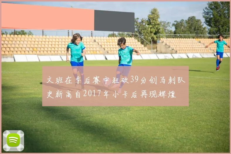 文班在季后赛中狂砍39分创马刺队史新高自2017年小卡后再现辉煌