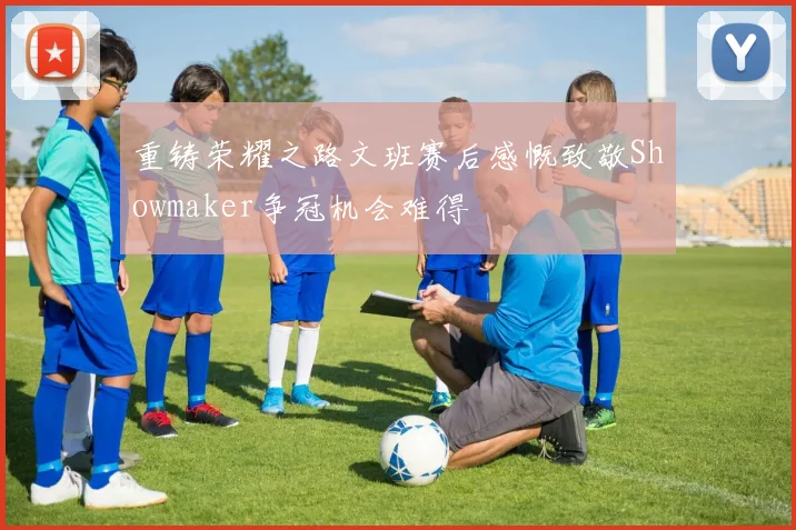 重铸荣耀之路文班赛后感慨致敬Showmaker争冠机会难得