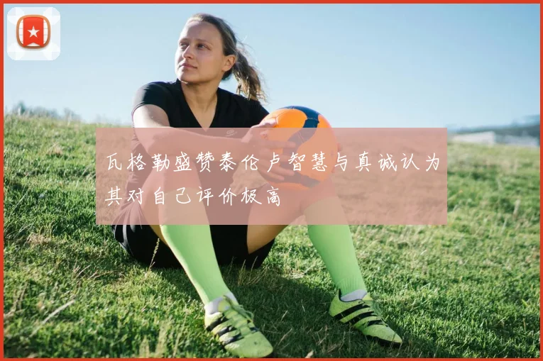 瓦格勒盛赞泰伦卢智慧与真诚认为其对自己评价极高